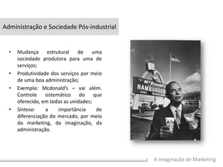 A Imaginação de Marketing
• Mudança estrutural de uma
sociedade produtora para uma de
serviços;
• Produtividade dos serviços por meio
de uma boa administração;
• Exemplo: Mcdonald’s – vai além.
Controle sistemático do que
oferecido, em todas as unidades;
• Síntese: a importância de
diferenciação do mercado, por meio
do marketing, da imaginação, da
administração.
Administração e Sociedade Pós-industrial
 