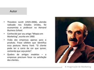 A Imaginação de Marketing
Autor
• Theodore Levitt (1925-2006), alemão
radicado nos Estados Unidos, foi
economista e professor na Harvard
Business School.
• Conhecido por seu artigo “Miopia em
Marketing”, escrito em 1960.
• Visão das empresas apenas para o
produto. Frase célebre que identifica
essa postura: Henry Ford: “O cliente
pode ter o carro da cor que quiser,
contando que seja preto”.
• Quebra de antigos modelos – a
empresas precisam focar na satisfação
dos clientes.
 
