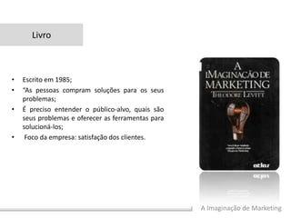 A Imaginação de Marketing
• Escrito em 1985;
• “As pessoas compram soluções para os seus
problemas;
• É preciso entender o público-alvo, quais são
seus problemas e oferecer as ferramentas para
solucioná-los;
• Foco da empresa: satisfação dos clientes.
Livro
 