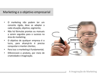 A Imaginação de Marketing
• O marketing não podem ter um
conceito rígido, deve se adaptar a
cada situação, objetivo, segmento;
• Não há fórmulas prontas ou manuais
a serem seguidos para o sucesso na
área de marketing;
• O objetivo de qualquer empresa é o
lucro, para alcançá-lo é preciso
conquistar e manter clientes;
• Para isso: o marketing é fundamental;
• Diferenciará o produto, por meio de
criatividade e imaginação.
Marketing e o objetivo empresarial
 