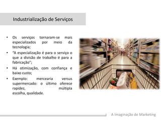 A Imaginação de Marketing
• Os serviços tornaram-se mais
especializados por meio da
tecnologia;
• “A especialização é para o serviço o
que a divisão de trabalho é para a
fabricação”;
• Há otimização, com confiança e
baixo custo;
• Exemplo: mercearia versus
supermercado: o último oferece
rapidez, múltipla
escolha, qualidade.
Industrialização de Serviços
 