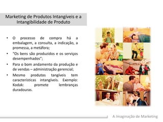 A Imaginação de Marketing
• O processo de compra há a
embalagem, a consulta, a indicação, a
promessa, a metáfora;
• “Os bens são produzidos e os serviços
desempenhados”;
• Para o bom andamento da produção e
de vendas – administração gerencial;
• Mesmo produtos tangíveis tem
características intangíveis. Exemplo:
Kodak: promete lembranças
duradouras.
Marketing de Produtos Intangíveis e a
Intangibilidade de Produto
 