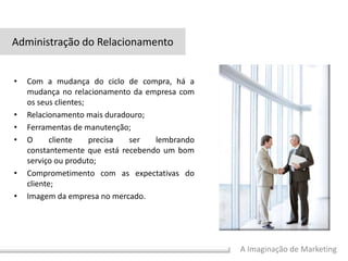 A Imaginação de Marketing
• Com a mudança do ciclo de compra, há a
mudança no relacionamento da empresa com
os seus clientes;
• Relacionamento mais duradouro;
• Ferramentas de manutenção;
• O cliente precisa ser lembrando
constantemente que está recebendo um bom
serviço ou produto;
• Comprometimento com as expectativas do
cliente;
• Imagem da empresa no mercado.
Administração do Relacionamento
 