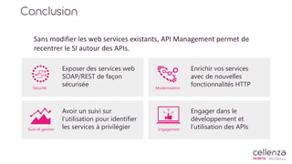 Conclusion
Sans modifier les web services existants, API Management permet de
recentrer le SI autour des APIs.
Sécurité Modernisation
Suivi et gestion Engagement
Exposer des services web
SOAP/REST de façon
sécurisée
Enrichir vos services
avec de nouvelles
fonctionnalités HTTP
Avoir un suivi sur
l’utilisation pour identifier
les services à privilégier
Engager dans le
développement et
l’utilisation des APIs
 