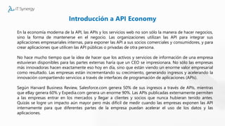 Introducción a API Economy
En la economía moderna de la API, las APIs y los servicios web no son sólo la manera de hacer negocios,
sino la forma de mantenerse en el negocio. Las organizaciones utilizan las API para integrar sus
aplicaciones empresariales internas, para exponer las API a sus socios comerciales y consumidores, y para
crear aplicaciones que utilicen las API públicas o privadas de otra persona.
No hace mucho tiempo que la idea de hacer que los activos y servicios de información de una empresa
estuvieran disponibles para las partes externas haría que un CEO se impresionara. No sólo las empresas
más innovadoras hacen exactamente eso hoy en día, sino que están viendo un enorme valor empresarial
como resultado. Las empresas están incrementando su crecimiento, generando ingresos y acelerando la
innovación compartiendo servicios a través de interfaces de programación de aplicaciones (APIs).
Según Harvard Business Review, Salesforce.com genera 50% de sus ingresos a través de APIs, mientras
que eBay genera 60% y Expedia.com genera un enorme 90%. Las APIs publicadas externamente permiten
a las empresas entrar en los mercados y llegar a clientes y socios que nunca hubieran tenido antes.
Quizás se logre un impacto aún mayor pero más difícil de medir cuando las empresas exponen las API
internamente para que diferentes partes de la empresa puedan acelerar el uso de los datos y las
aplicaciones.
 