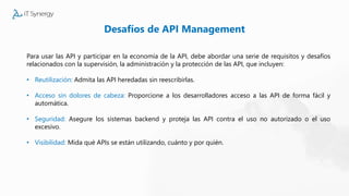 Desafíos de API Management
Para usar las API y participar en la economía de la API, debe abordar una serie de requisitos y desafíos
relacionados con la supervisión, la administración y la protección de las API, que incluyen:
• Reutilización: Admita las API heredadas sin reescribirlas.
• Acceso sin dolores de cabeza: Proporcione a los desarrolladores acceso a las API de forma fácil y
automática.
• Seguridad: Asegure los sistemas backend y proteja las API contra el uso no autorizado o el uso
excesivo.
• Visibilidad: Mida qué APIs se están utilizando, cuánto y por quién.
 