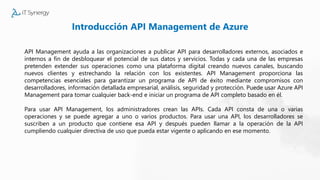 Introducción API Management de Azure
API Management ayuda a las organizaciones a publicar API para desarrolladores externos, asociados e
internos a fin de desbloquear el potencial de sus datos y servicios. Todas y cada una de las empresas
pretenden extender sus operaciones como una plataforma digital creando nuevos canales, buscando
nuevos clientes y estrechando la relación con los existentes. API Management proporciona las
competencias esenciales para garantizar un programa de API de éxito mediante compromisos con
desarrolladores, información detallada empresarial, análisis, seguridad y protección. Puede usar Azure API
Management para tomar cualquier back-end e iniciar un programa de API completo basado en él.
Para usar API Management, los administradores crean las APIs. Cada API consta de una o varias
operaciones y se puede agregar a uno o varios productos. Para usar una API, los desarrolladores se
suscriben a un producto que contiene esa API y después pueden llamar a la operación de la API
cumpliendo cualquier directiva de uso que pueda estar vigente o aplicando en ese momento.
 