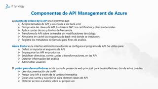 Componentes de API Management de Azure
La puerta de enlace de la API es el extremo que:
 Acepta llamadas de API y las enruta a los back-end.
 Comprueba las claves de API, los tokens JWT, los certificados y otras credenciales.
 Aplica cuotas de uso y límites de frecuencia.
 Transforma la API sobre la marcha sin modificaciones de código.
 Almacena en caché las respuestas de back-end donde se instalaron.
 Registra los metadatos de llamada para fines de análisis.
Azure Portal es la interfaz administrativa donde se configura el programa de API. Se utiliza para:
 Definir o importar el esquema de API
 Empaquetar las API en productos
 Establecer directivas, como cuotas o transformaciones, en las API
 Obtener información del análisis
 Administrar usuarios
El portal para desarrolladores actúa como la presencia web principal para desarrolladores, donde estos pueden:
 Leer documentación de la API
 Probar una API a través de la consola interactiva
 Crear una cuenta y suscribirse para obtener claves de API
 Obtener acceso a análisis sobre su propio uso
 
