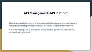 API Management-API Platform
API management is the process of designing, publishing, documenting, and managing
APIs (Application Programming Interfaces) in a secure and scalable environment.
It involves creating a set of policies and procedures that govern how APIs are used,
accessed, and maintained.
 