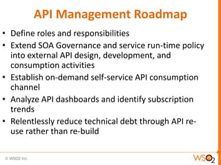 API Management Roadmap
• Define roles and responsibilities
• Extend SOA Governance and service run-time policy
  into external API design, development, and
  consumption activities
• Establish on-demand self-service API consumption
  channel
• Analyze API dashboards and identify subscription
  trends
• Relentlessly reduce technical debt through API re-
  use rather than re-build
 