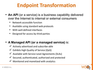 Endpoint Transformation
• An API (or a service) is a business capability delivered
  over the Internet to internal or external consumers
   • Network accessible function
   • Available using standard web protocols
   • With well-defined interfaces
   • Designed for access by third-parties

• A Managed API (or a managed service) is:
     Actively advertised and subscribe-able
     Exhibits high Quality of Service (QoS)
     Available with Service Level Agreements (SLAs)
     Secured, authenticated, authorized and protected
     Monitored and monetized with analytics
 