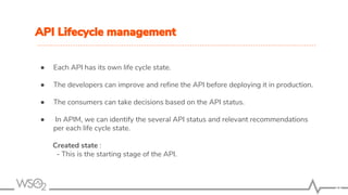 API Lifecycle management
● Each API has its own life cycle state.
● The developers can improve and refine the API before deploying it in production.
● The consumers can take decisions based on the API status.
● In APIM, we can identify the several API status and relevant recommendations
per each life cycle state.
Created state :
- This is the starting stage of the API.
11
 
