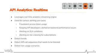 34
● Leverages real-time analytics streaming engine
● Used for various alerting use-cases
○ Fraudulent access token usage
○ Keeping API developers alerted on backend performance issues
○ Alerting on SLA violations
○ Alerting on tier crossing for subscriptions
● Detect trends
● Detect API call sequences that needs to be blocked
● Detect non-usage scenarios
API Analytics: Realtime
 