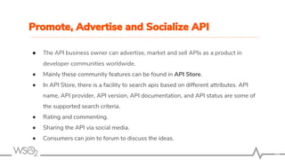 Promote, Advertise and Socialize API
● The API business owner can advertise, market and sell APIs as a product in
developer communities worldwide.
● Mainly these community features can be found in API Store.
● In API Store, there is a facility to search apis based on different attributes. API
name, API provider, API version, API documentation, and API status are some of
the supported search criteria.
● Rating and commenting.
● Sharing the API via social media.
● Consumers can join to forum to discuss the ideas.
36
 