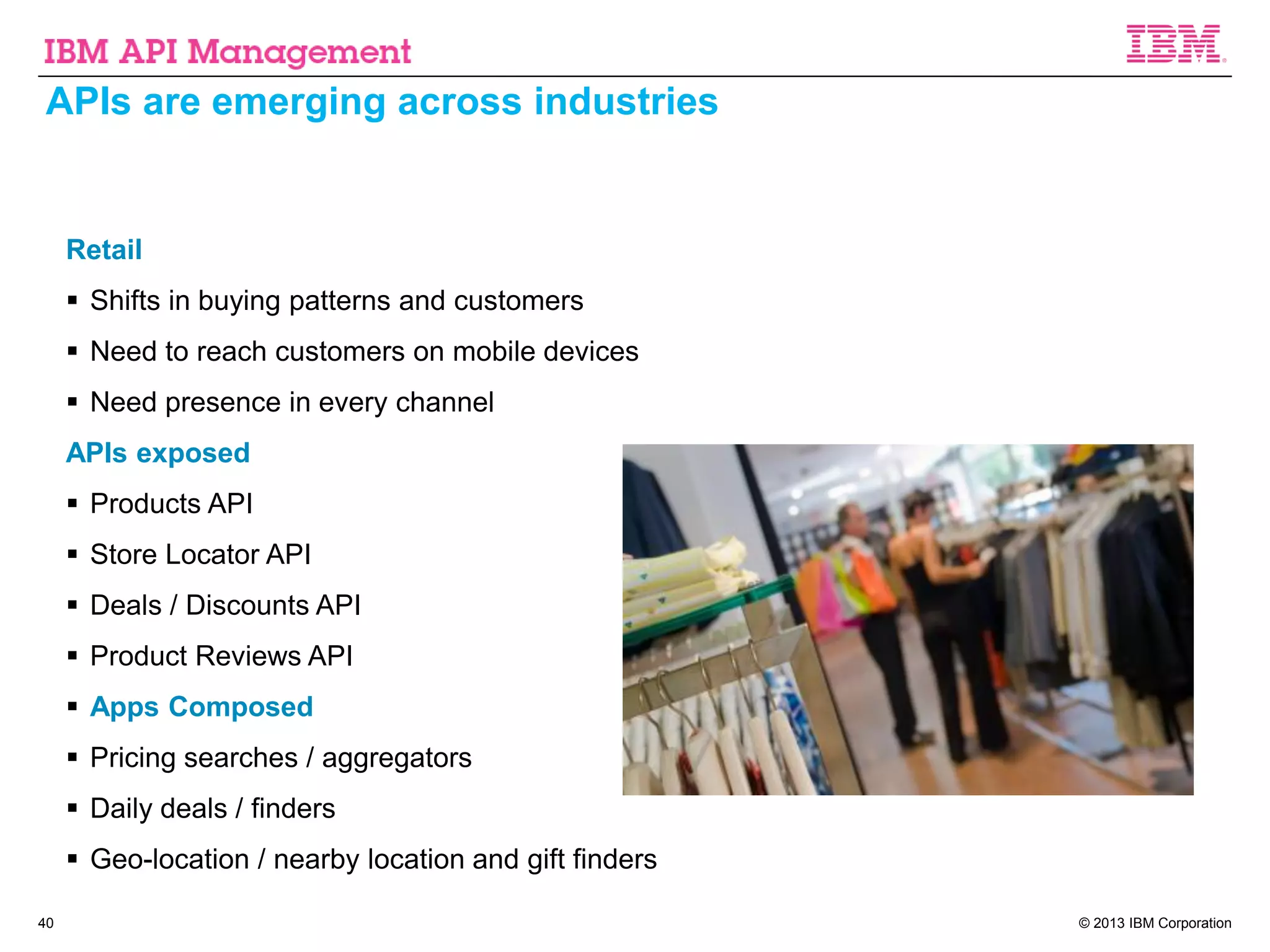 © 2013 IBM Corporation40
APIs are emerging across industries
Retail
 Shifts in buying patterns and customers
 Need to reach customers on mobile devices
 Need presence in every channel
APIs exposed
 Products API
 Store Locator API
 Deals / Discounts API
 Product Reviews API
 Apps Composed
 Pricing searches / aggregators
 Daily deals / finders
 Geo-location / nearby location and gift finders
 