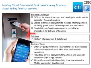 Business Challenge
 Difficult for internal partners and developers to discover &
access key financial services
 Lacked a standard ecosystem to manage internal partners
including global credit card companies and merchants
 No visibility on Service consumption or ability to
chargeback for LoB use of Services
Example Apps
Solution
 IBM API Management & DataPower
Leading Global Commercial Bank provides easy & secure
access to key financial services
Business Value
 Offers 3rd party merchants secure standards-based access
to key business services as APIs, with a self-service
experience
 Provides a private ecosystem for partners and a central
repository with usage analytics
 API platform and hackathons help drive innovation for
Mobile application development
$
 