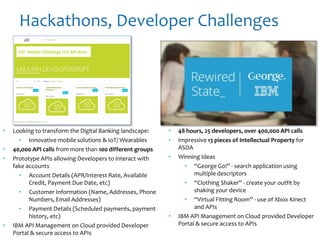 Hackathons, Developer Challenges
• 48 hours, 25 developers, over 400,000 API calls
• Impressive 13 pieces of Intellectual Property for
ASDA
• Winning Ideas
• “George Go!” - search application using
multiple descriptors
• “Clothing Shaker” - create your outfit by
shaking your device
• “Virtual Fitting Room” - use of Xbox Kinect
and APIs
• IBM API Management on Cloud provided Developer
Portal & secure access to APIs
• Looking to transform the Digital Banking landscape:
• Innovative mobile solutions & IoT/ Wearables
• 40,000 API calls from more than 100 different groups
• Prototype APIs allowing Developers to interact with
fake accounts
• Account Details (APR/Interest Rate, Available
Credit, Payment Due Date, etc)
• Customer Information (Name, Addresses, Phone
Numbers, Email Addresses)
• Payment Details (Scheduled payments, payment
history, etc)
• IBM API Management on Cloud provided Developer
Portal & secure access to APIs
 