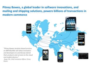 Pitney Bowes, a global leader in software innovations, and
mailing and shipping solutions, powers billions of transactions in
modern commerce
“Pitney Bowes location-based services
on IBM BlueMix will allow innovators
and developers to seamlessly extend
their products and services to the cloud
and mobile devices.”
-Roger Pilc, Chief Innovation Officer, Pitney
Bowes ..
 