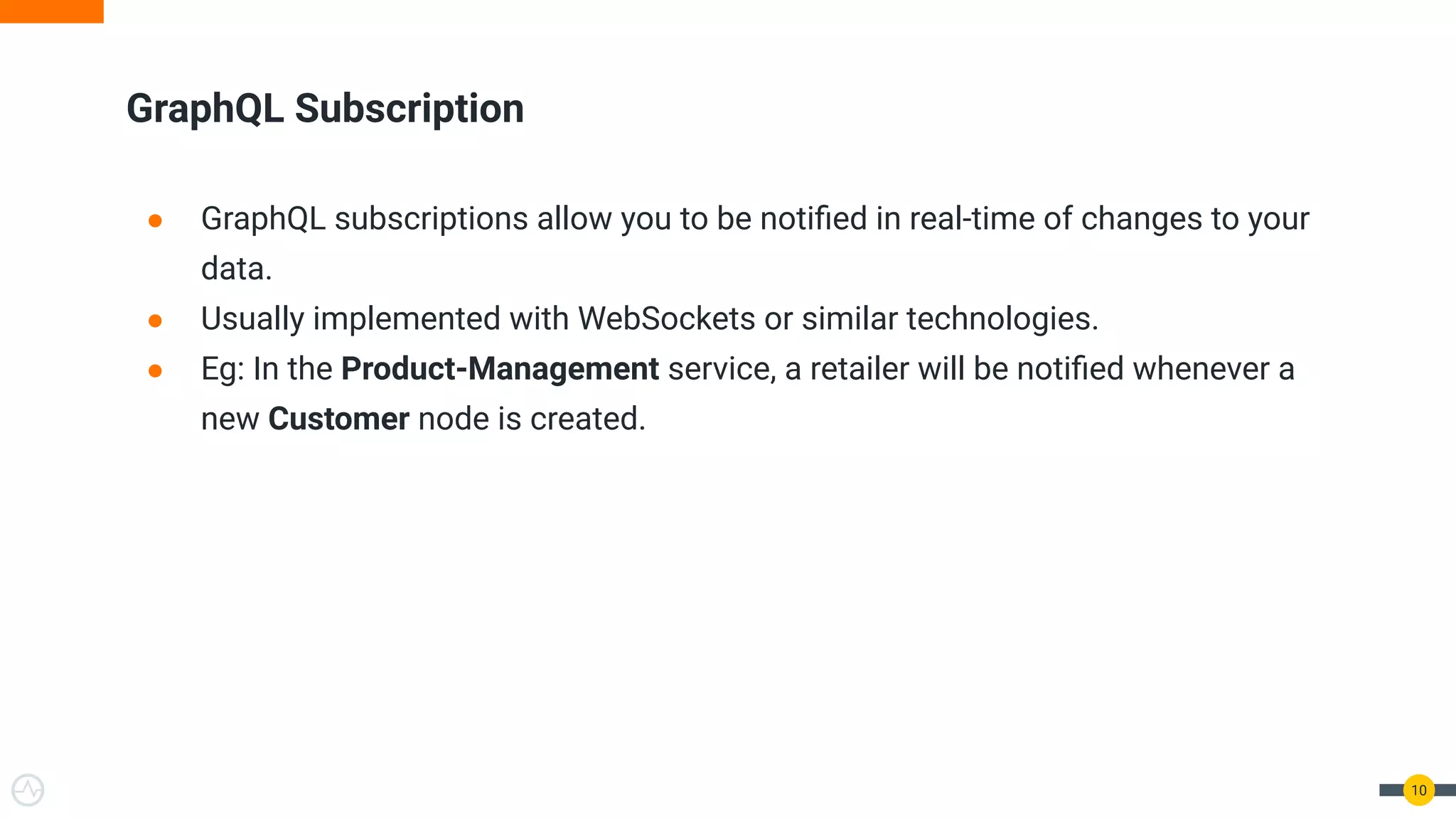 10
GraphQL Subscription
● GraphQL subscriptions allow you to be notiﬁed in real-time of changes to your
data.
● Usually implemented with WebSockets or similar technologies.
● Eg: In the Product-Management service, a retailer will be notiﬁed whenever a
new Customer node is created.
 