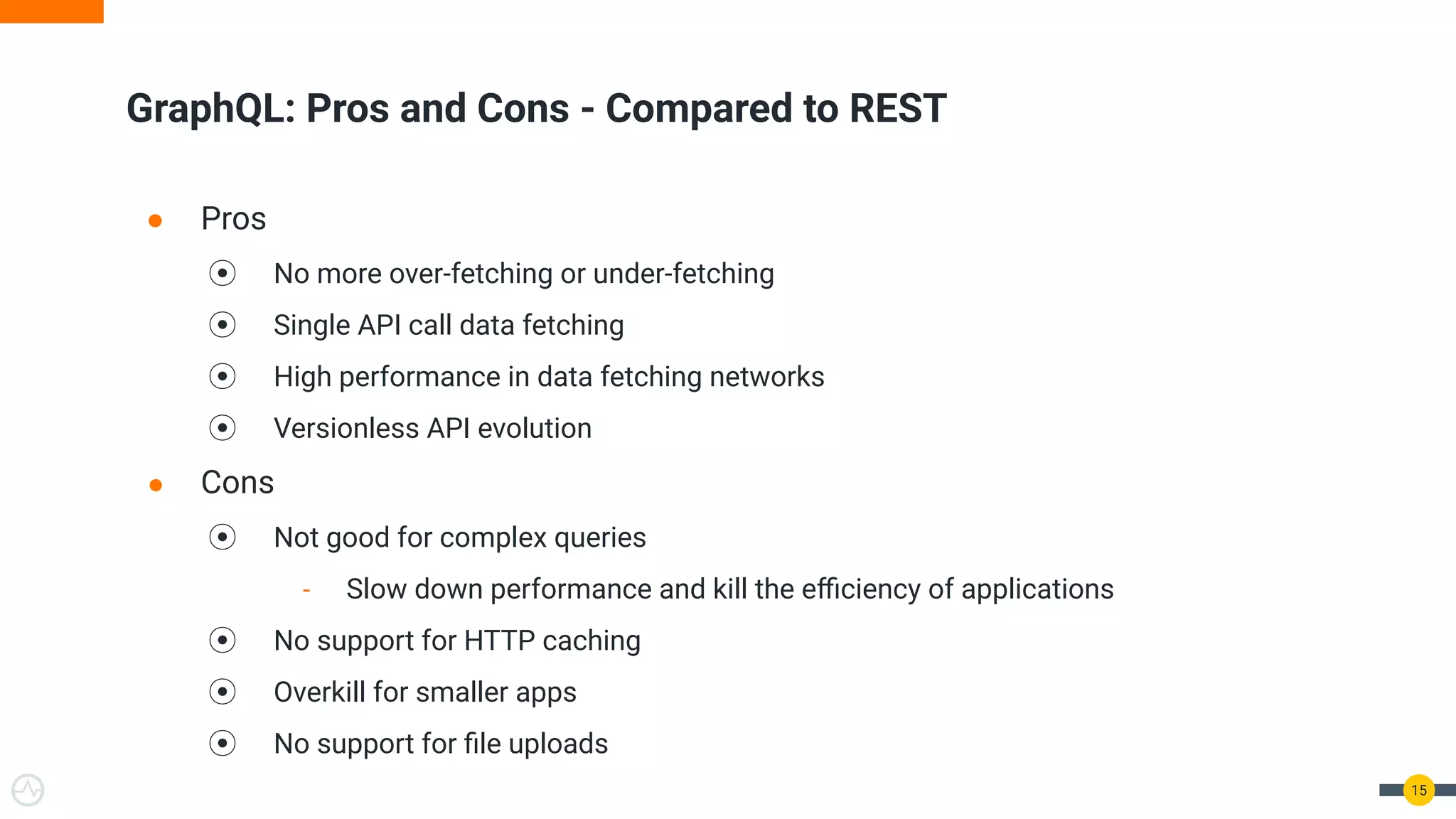● Pros
⦿ No more over-fetching or under-fetching
⦿ Single API call data fetching
⦿ High performance in data fetching networks
⦿ Versionless API evolution
● Cons
⦿ Not good for complex queries
- Slow down performance and kill the eﬃciency of applications
⦿ No support for HTTP caching
⦿ Overkill for smaller apps
⦿ No support for ﬁle uploads
GraphQL: Pros and Cons - Compared to REST
15
 