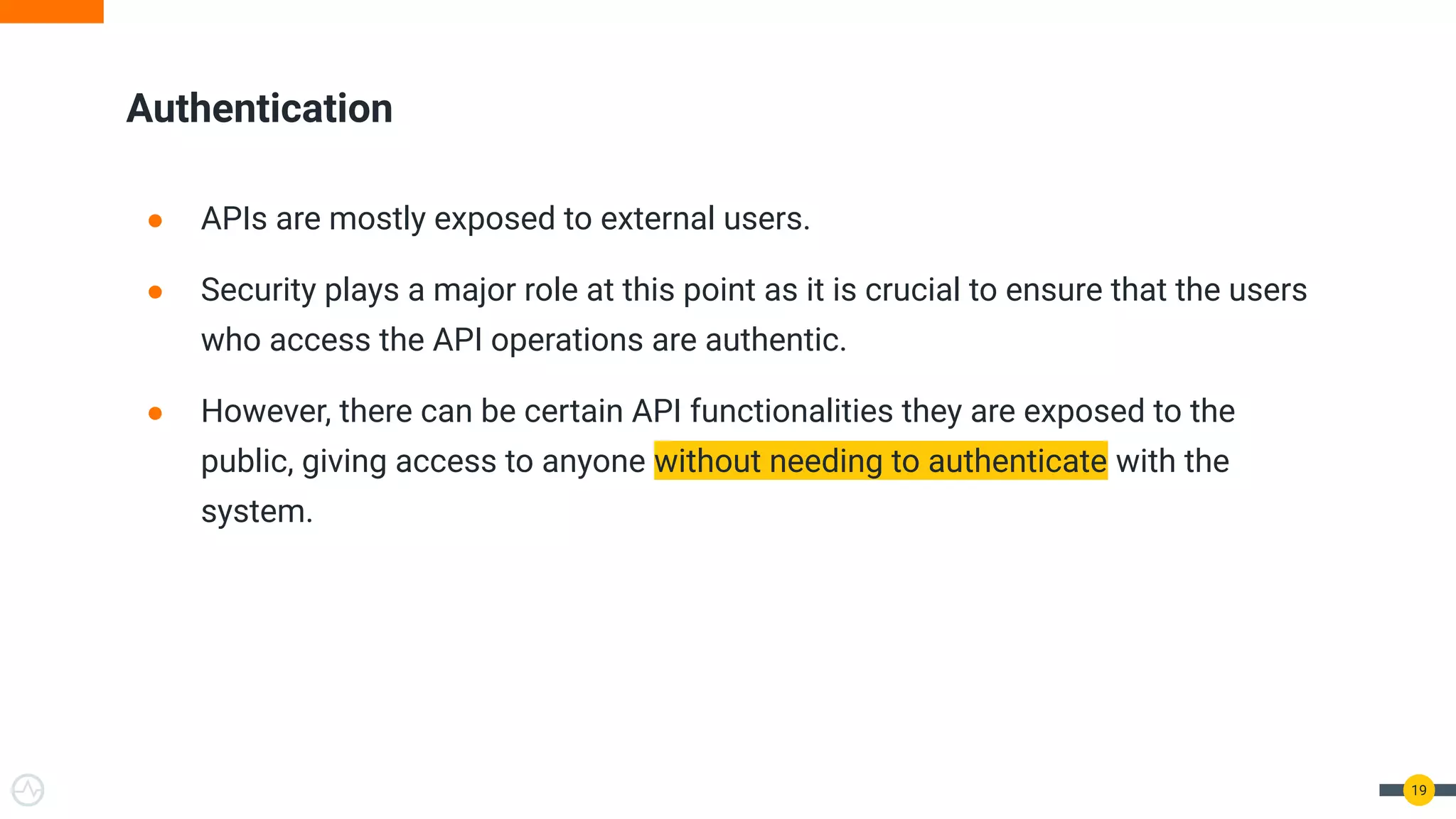 ● APIs are mostly exposed to external users.
● Security plays a major role at this point as it is crucial to ensure that the users
who access the API operations are authentic.
● However, there can be certain API functionalities they are exposed to the
public, giving access to anyone without needing to authenticate with the
system.
Authentication
19
 