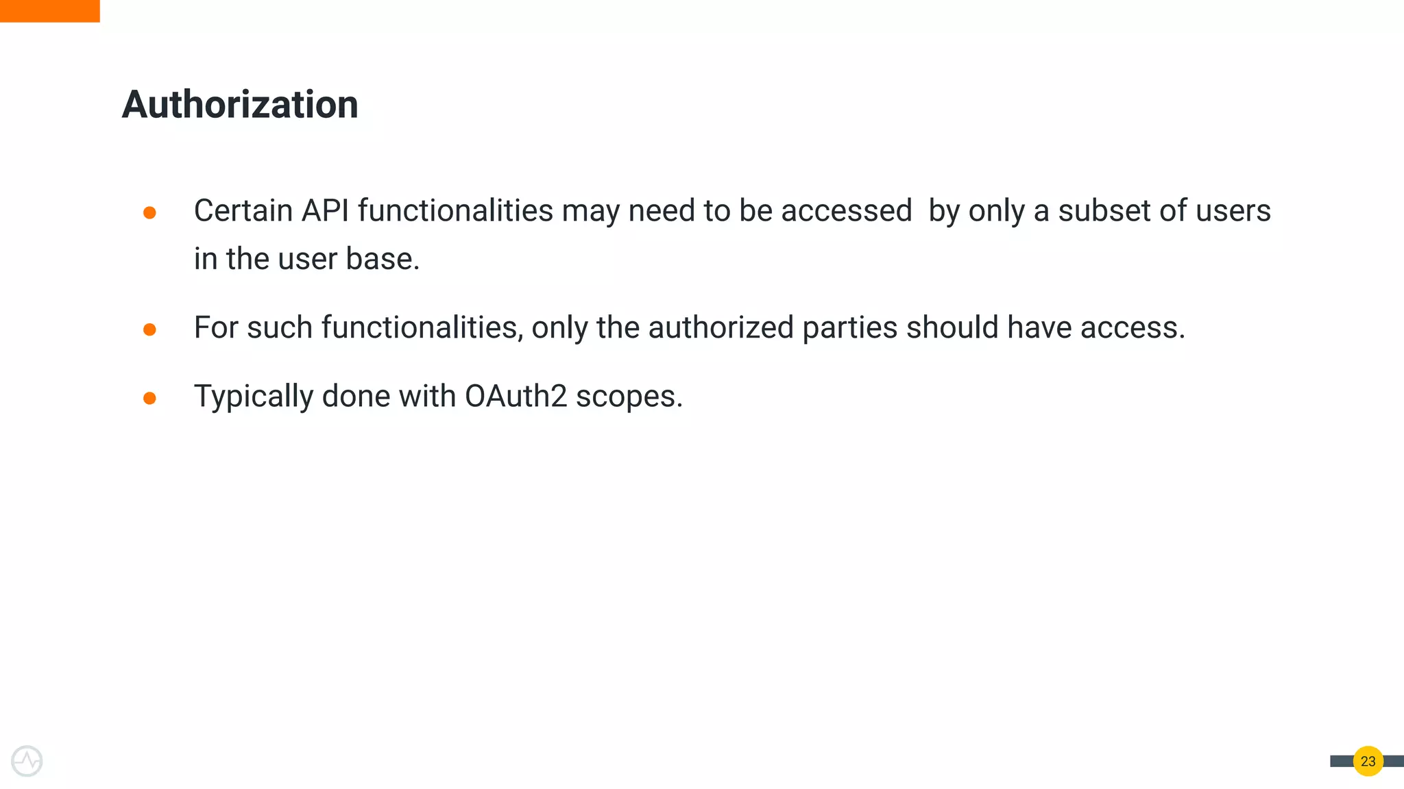● Certain API functionalities may need to be accessed by only a subset of users
in the user base.
● For such functionalities, only the authorized parties should have access.
● Typically done with OAuth2 scopes.
Authorization
23
 