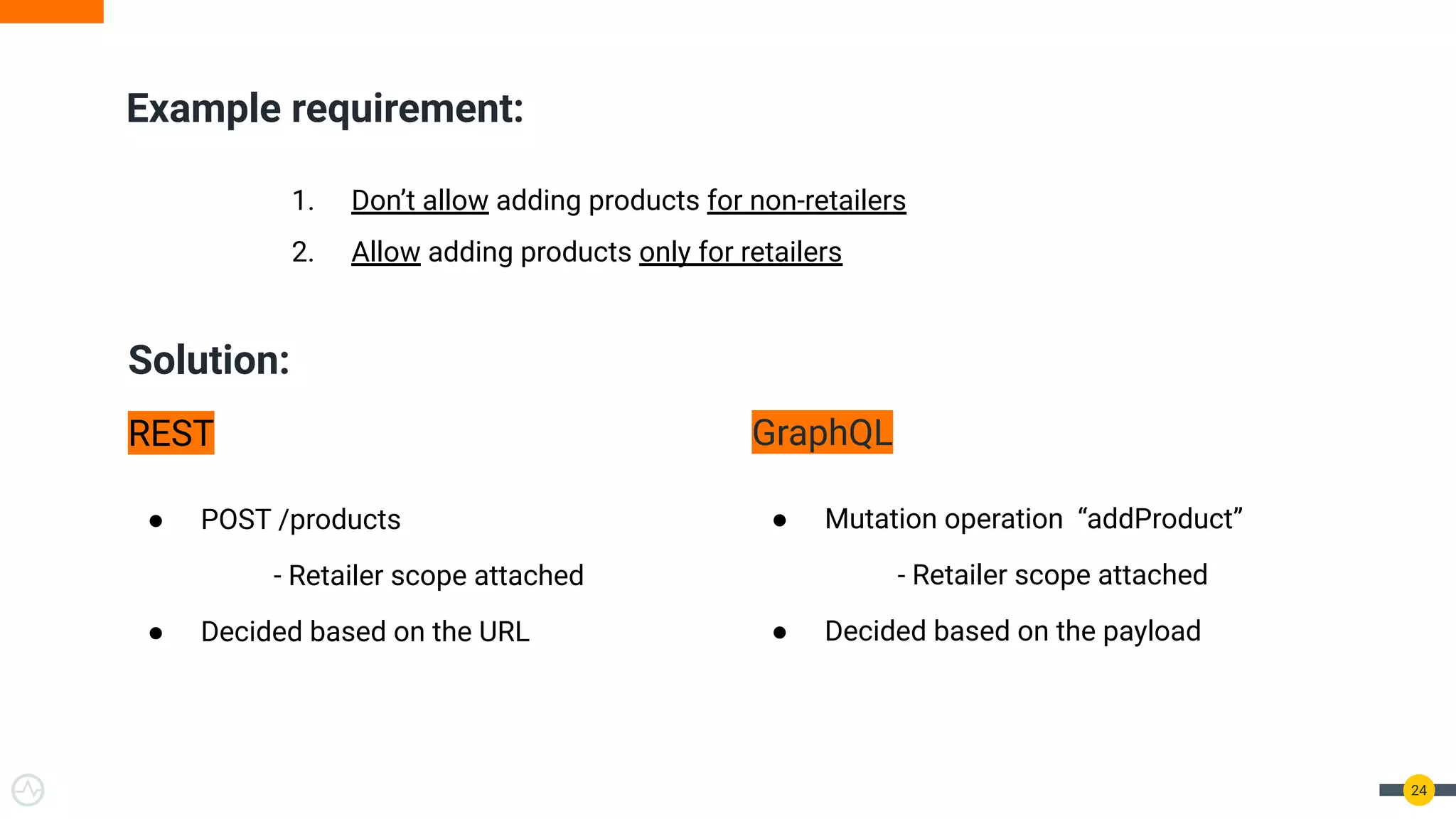 Solution:
REST
● POST /products
- Retailer scope attached
● Decided based on the URL
GraphQL
● Mutation operation “addProduct”
- Retailer scope attached
● Decided based on the payload
24
Example requirement:
1. Don’t allow adding products for non-retailers
2. Allow adding products only for retailers
 