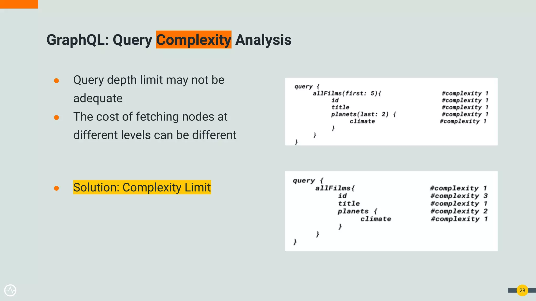 ● Query depth limit may not be
adequate
● The cost of fetching nodes at
different levels can be different
● Solution: Complexity Limit
GraphQL: Query Complexity Analysis
28
 