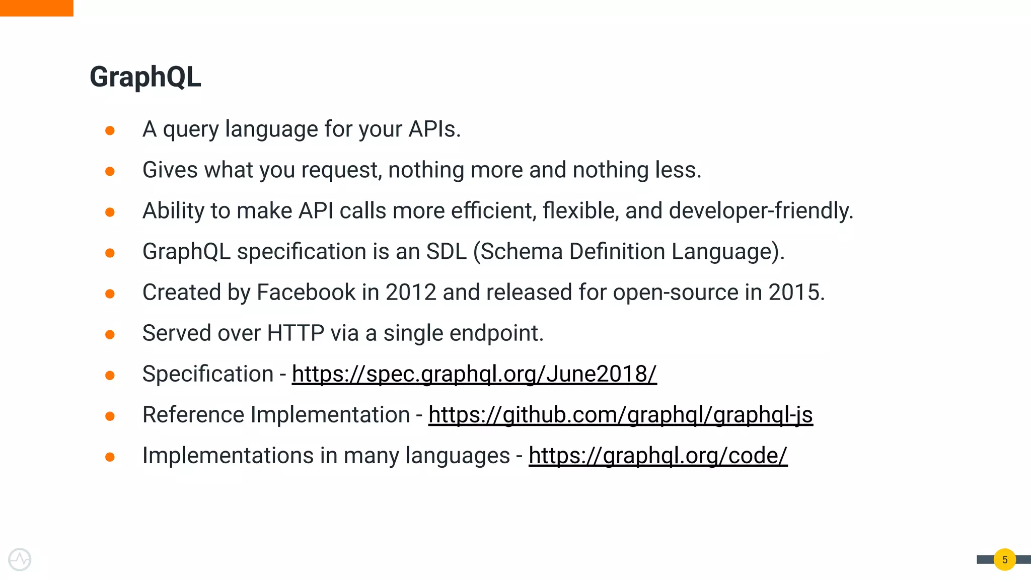 ● A query language for your APIs.
● Gives what you request, nothing more and nothing less.
● Ability to make API calls more eﬃcient, ﬂexible, and developer-friendly.
● GraphQL speciﬁcation is an SDL (Schema Deﬁnition Language).
● Created by Facebook in 2012 and released for open-source in 2015.
● Served over HTTP via a single endpoint.
● Speciﬁcation - https://spec.graphql.org/June2018/
● Reference Implementation - https://github.com/graphql/graphql-js
● Implementations in many languages - https://graphql.org/code/
GraphQL
5
 
