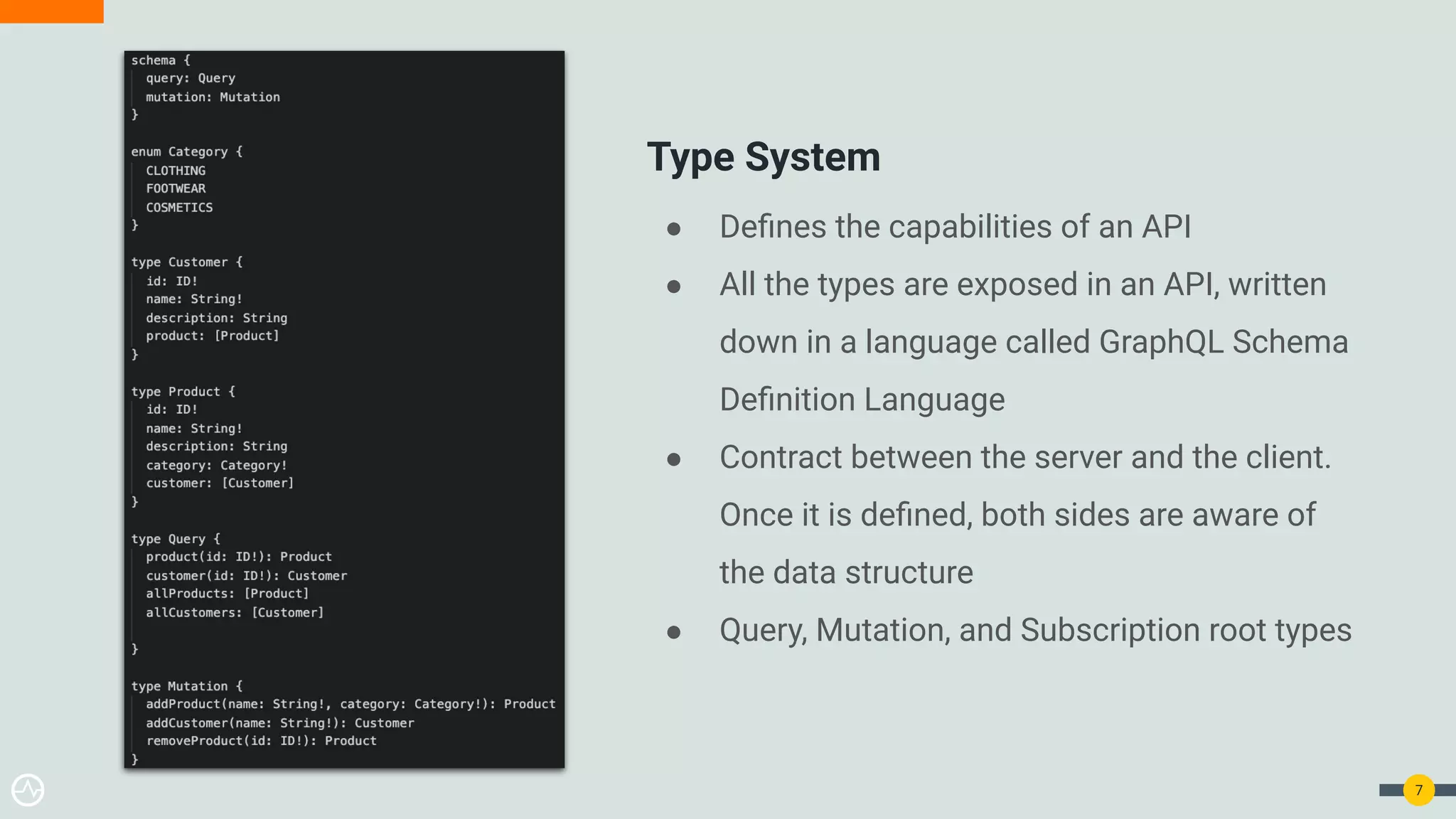● Deﬁnes the capabilities of an API
● All the types are exposed in an API, written
down in a language called GraphQL Schema
Deﬁnition Language
● Contract between the server and the client.
Once it is deﬁned, both sides are aware of
the data structure
● Query, Mutation, and Subscription root types
7
Type System
 