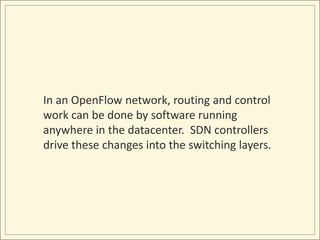 In an OpenFlow network, routing and control
work can be done by software running
anywhere in the datacenter. SDN controllers
drive these changes into the switching layers.
 