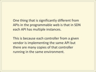 One thing that is significantly different from
APIs in the programmable web is that in SDN
each API has multiple instances.

This is because each controller from a given
vendor is implementing the same API but
there are many copies of that controller
running in the same environment.
 