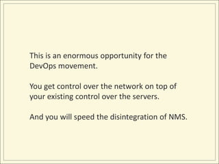 This is an enormous opportunity for the
DevOps movement.

You get control over the network on top of
your existing control over the servers.

And you will speed the disintegration of NMS.
 