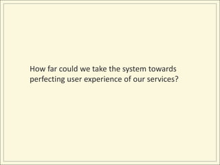 How far could we take the system towards
perfecting user experience of our services?
 