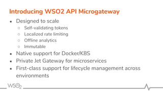 ● Designed to scale
○ Self-validating tokens
○ Localized rate limiting
○ Ofﬂine analytics
○ Immutable
● Native support for Docker/K8S
● Private Jet Gateway for microservices
● First-class support for lifecycle management across
environments
Introducing WSO2 API Microgateway
 