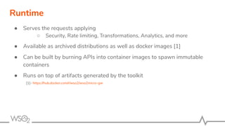 ● Serves the requests applying
○ Security, Rate limiting, Transformations, Analytics, and more
● Available as archived distributions as well as docker images [1]
● Can be built by burning APIs into container images to spawn immutable
containers
● Runs on top of artifacts generated by the toolkit
[1]- https://hub.docker.com/r/wso2/wso2micro-gw
Runtime
 
