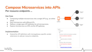 Compose Microservices into APIs
Per resource endpoints ...
Use Case
● Composing multiple microservices into a single API (e.g., an online
store).
● Each microservice with different IPs.
● Deﬁnes a single open API deﬁnition for all microservices.
● Expose microservices as APIs via the API gateway.
Implementation
● Extend the API deﬁnition with microgateway speciﬁc vendor
extensions to add per resource endpoints.
paths:
"/products":
get:
summary: Get the list of products available
x-wso2-production-endpoints:
urls:
- http://35.226.63.174:30941
post:
summary: Add a new product
x-wso2-production-endpoints:
urls:
- http://35.226.63.174:31891
 