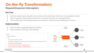 On-the-ﬂy Transformations
Request/response interceptors
Use Case
● Services would require requests to be enriched with certain data, which are not accessible to clients.
● Server responses should be transformed in a way that all clients can understand them.
● This would require intercepting request and responses and performing modiﬁcations on them.
Implementation
● Write reusable, pluggable Ballerina functions
● Refer functions in the open API deﬁnition
paths:
"/pet/ﬁndByStatus":
get:
summary: Finds Pets by status
description: Multiple status values can be provided with comma separated strings
operationId: ﬁndPetsByStatus
x-wso2-request-interceptor: validateRequest
x-wso2-response-interceptor: validateResponse
 