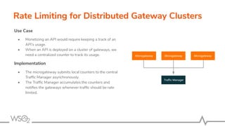 Rate Limiting for Distributed Gateway Clusters
Use Case
• Monetizing an API would require keeping a track of an
API’s usage.
• When an API is deployed on a cluster of gateways, we
need a centralized counter to track its usage.
Implementation
• The microgateway submits local counters to the central
Trafﬁc Manager asynchronously.
• The Trafﬁc Manager accumulates the counters and
notiﬁes the gateways whenever trafﬁc should be rate
limited.
Microgateway Microgateway
Traﬃc Manager
Microgateway
 