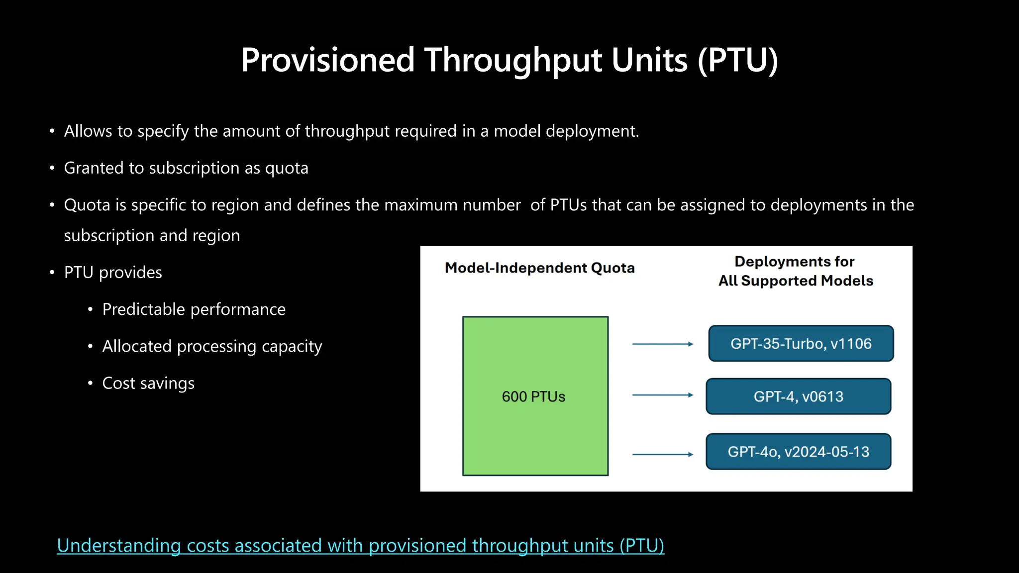 Provisioned Throughput Units (PTU)
• Allows to specify the amount of throughput required in a model deployment.
• Granted to subscription as quota
• Quota is specific to region and defines the maximum number of PTUs that can be assigned to deployments in the
subscription and region
• PTU provides
• Predictable performance
• Allocated processing capacity
• Cost savings
Understanding costs associated with provisioned throughput units (PTU)
 