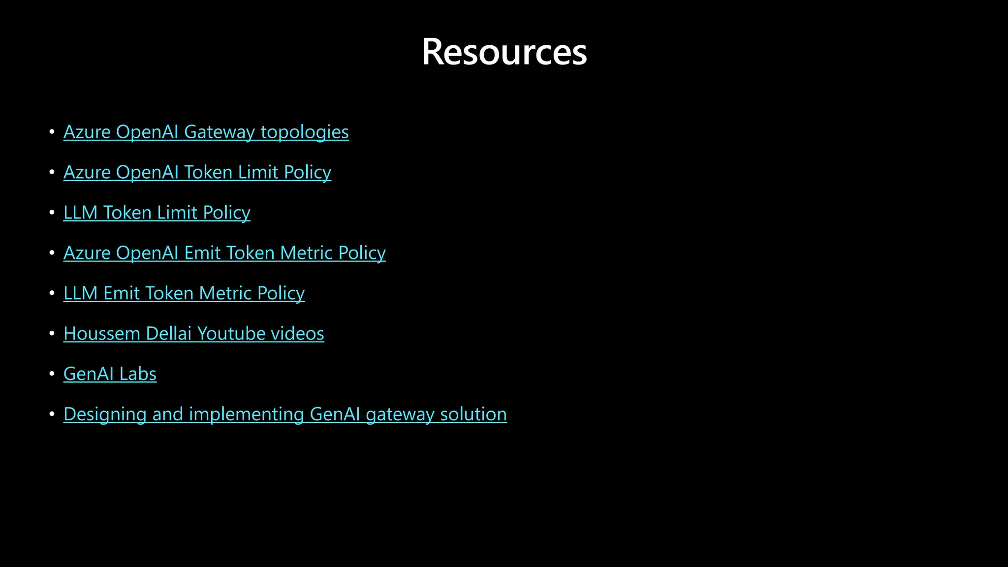 Resources
• Azure OpenAI Gateway topologies
• Azure OpenAI Token Limit Policy
• LLM Token Limit Policy
• Azure OpenAI Emit Token Metric Policy
• LLM Emit Token Metric Policy
• Houssem Dellai Youtube videos
• GenAI Labs
• Designing and implementing GenAI gateway solution
 