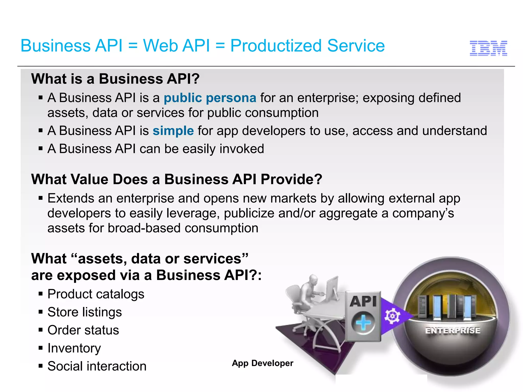 Business API = Web API = Productized Service 
What is a Business API? 
 A Business API is a public persona for an enterprise; exposing defined 
assets, data or services for public consumption 
 A Business API is simple for app developers to use, access and understand 
 A Business API can be easily invoked 
What Value Does a Business API Provide? 
 Extends an enterprise and opens new markets by allowing external app 
developers to easily leverage, publicize and/or aggregate a company’s 
assets for broad-based consumption 
What “assets, data or services” 
are exposed via a Business API?: 
 Product catalogs 
 Store listings 
 Order status 
 Inventory 
 Social interaction 
App Developer 
 