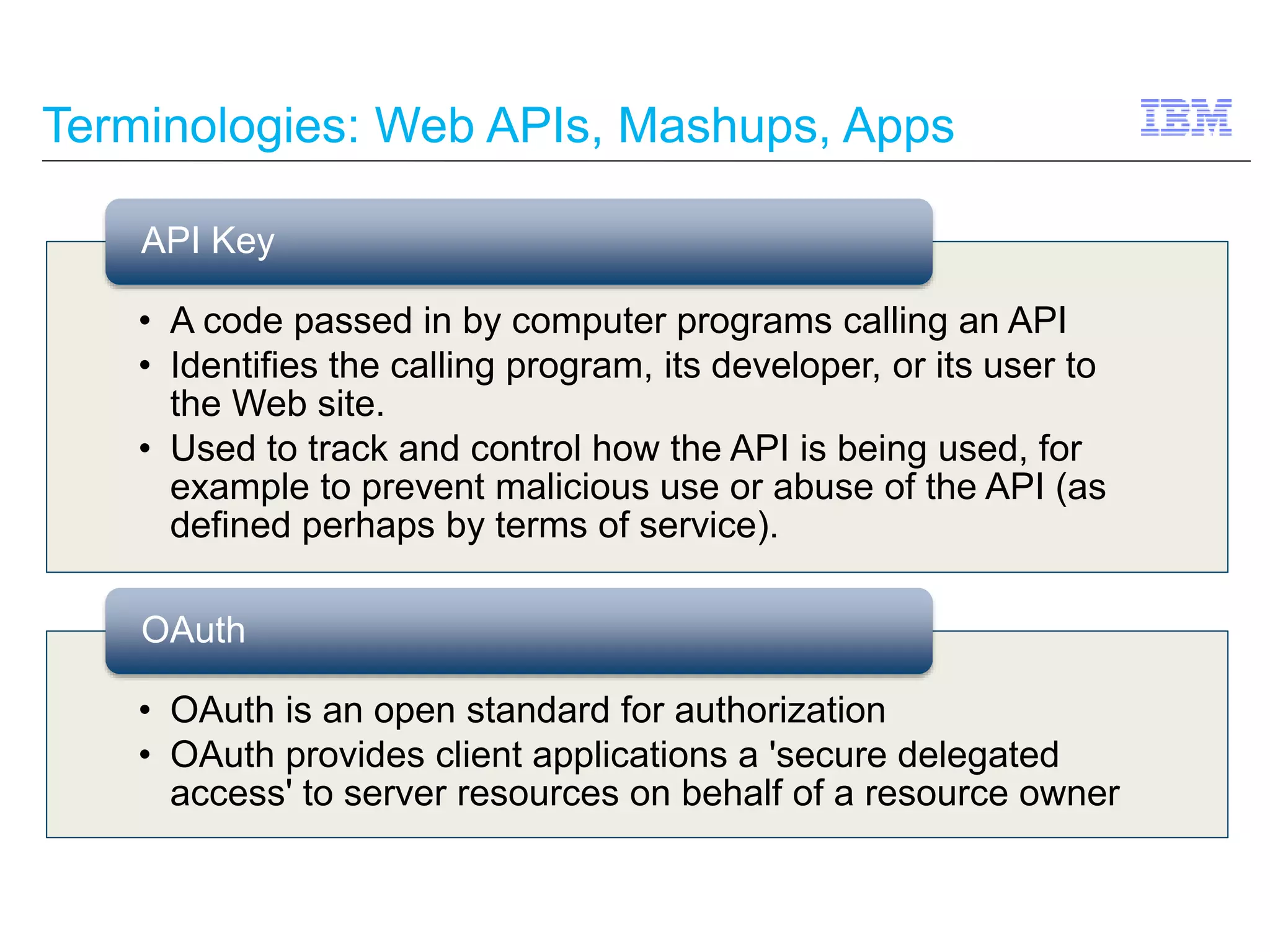 Terminologies: Web APIs, Mashups, Apps 
API Key 
• A code passed in by computer programs calling an API 
• Identifies the calling program, its developer, or its user to 
the Web site. 
• Used to track and control how the API is being used, for 
example to prevent malicious use or abuse of the API (as 
defined perhaps by terms of service). 
OAuth 
• OAuth is an open standard for authorization 
• OAuth provides client applications a 'secure delegated 
access' to server resources on behalf of a resource owner 
 