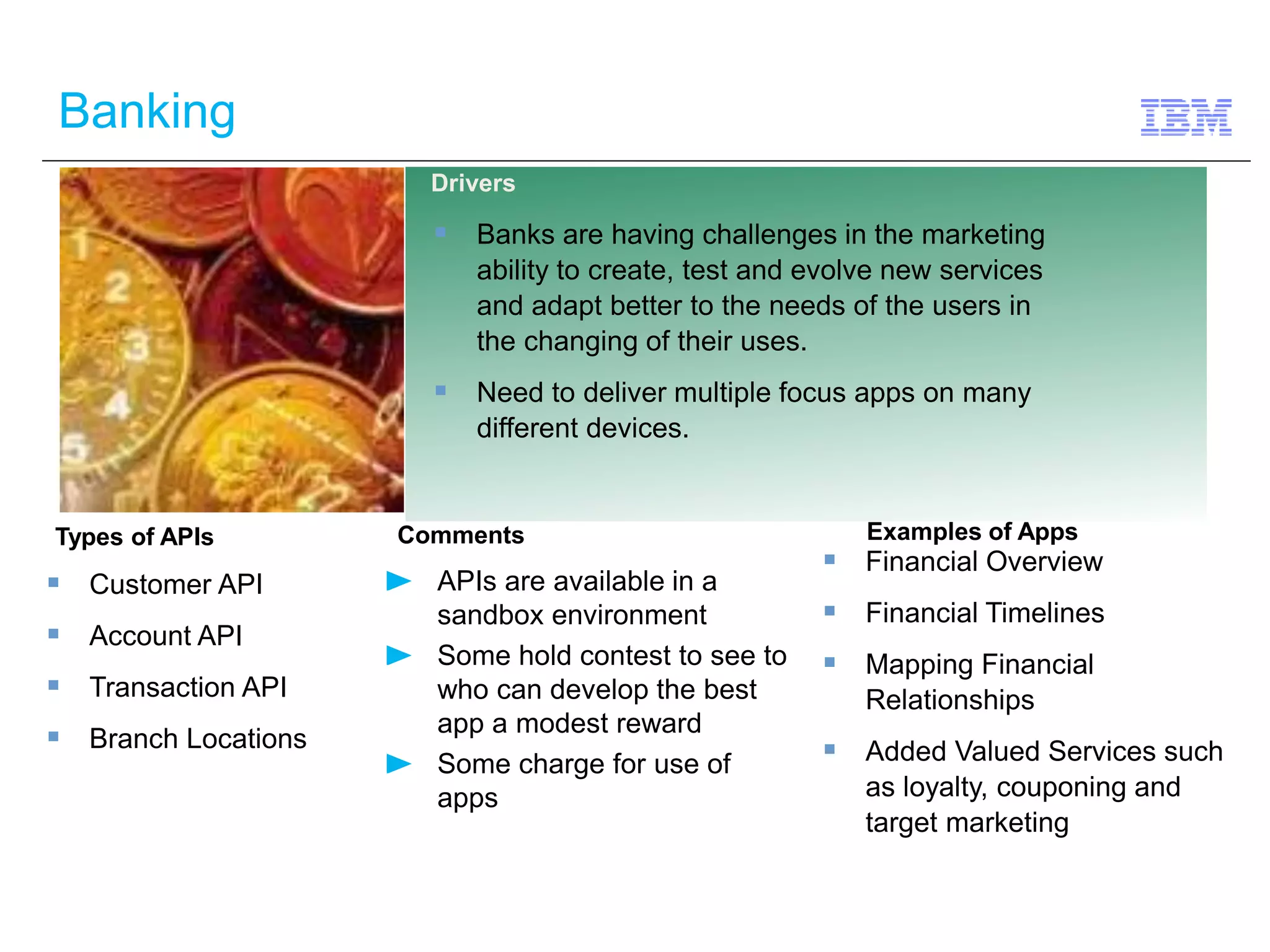 Banking 
Types of APIs Comments 
APIs are available in a 
sandbox environment 
Some hold contest to see to 
who can develop the best 
app a modest reward 
Some charge for use of 
apps 
 Customer API 
 Account API 
 Transaction API 
 Branch Locations 
Drivers 
 Banks are having challenges in the marketing 
ability to create, test and evolve new services 
and adapt better to the needs of the users in 
the changing of their uses. 
 Need to deliver multiple focus apps on many 
different devices. 
Examples of Apps 
 Financial Overview 
 Financial Timelines 
 Mapping Financial 
Relationships 
 Added Valued Services such 
as loyalty, couponing and 
target marketing 
 