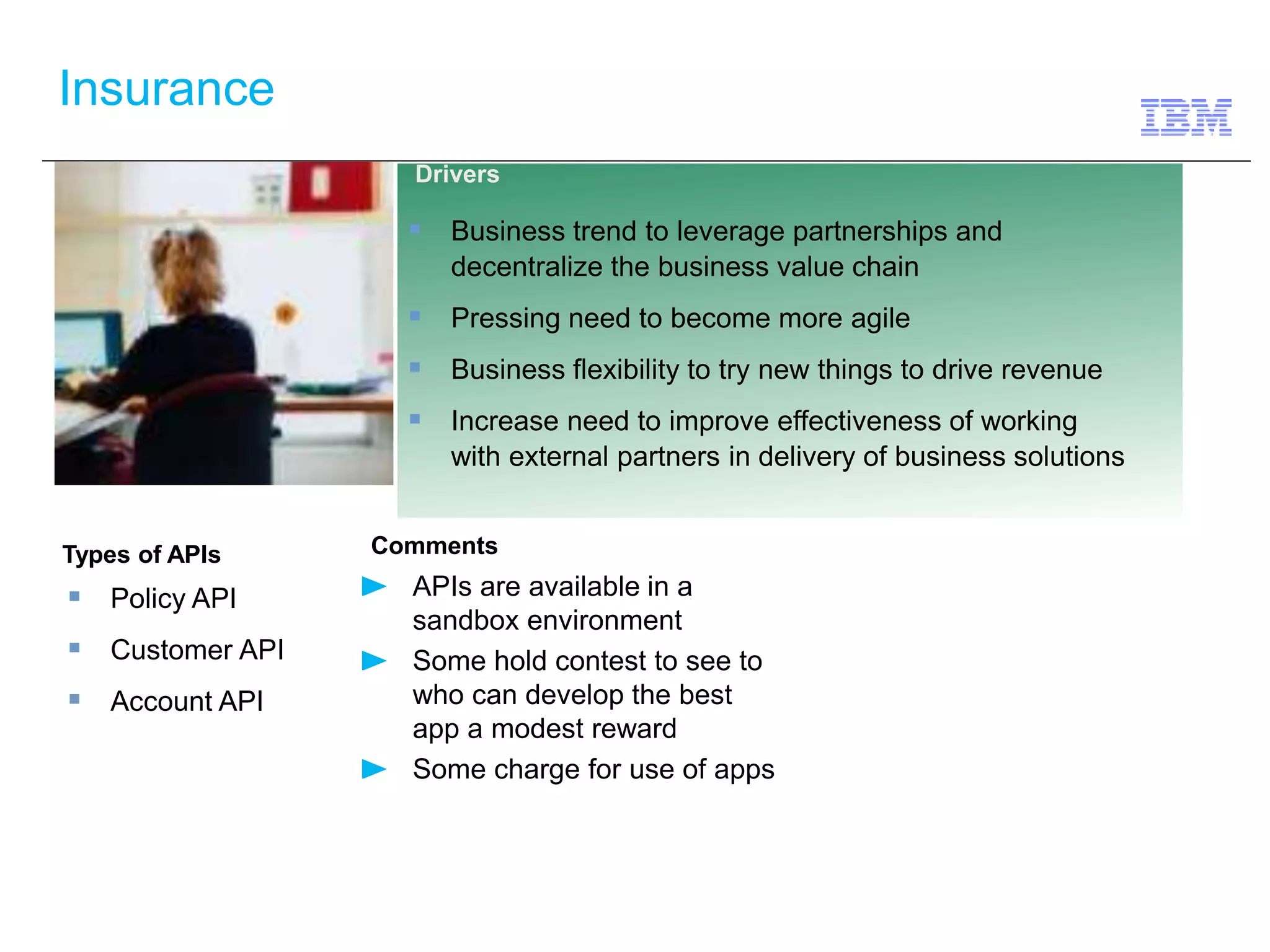 Insurance 
Types of APIs Comments 
 Policy API 
APIs are available in a 
sandbox environment 
Some hold contest to see to 
who can develop the best 
app a modest reward 
Some charge for use of apps 
 Customer API 
 Account API 
Drivers 
 Business trend to leverage partnerships and 
decentralize the business value chain 
 Pressing need to become more agile 
 Business flexibility to try new things to drive revenue 
 Increase need to improve effectiveness of working 
with external partners in delivery of business solutions 
 