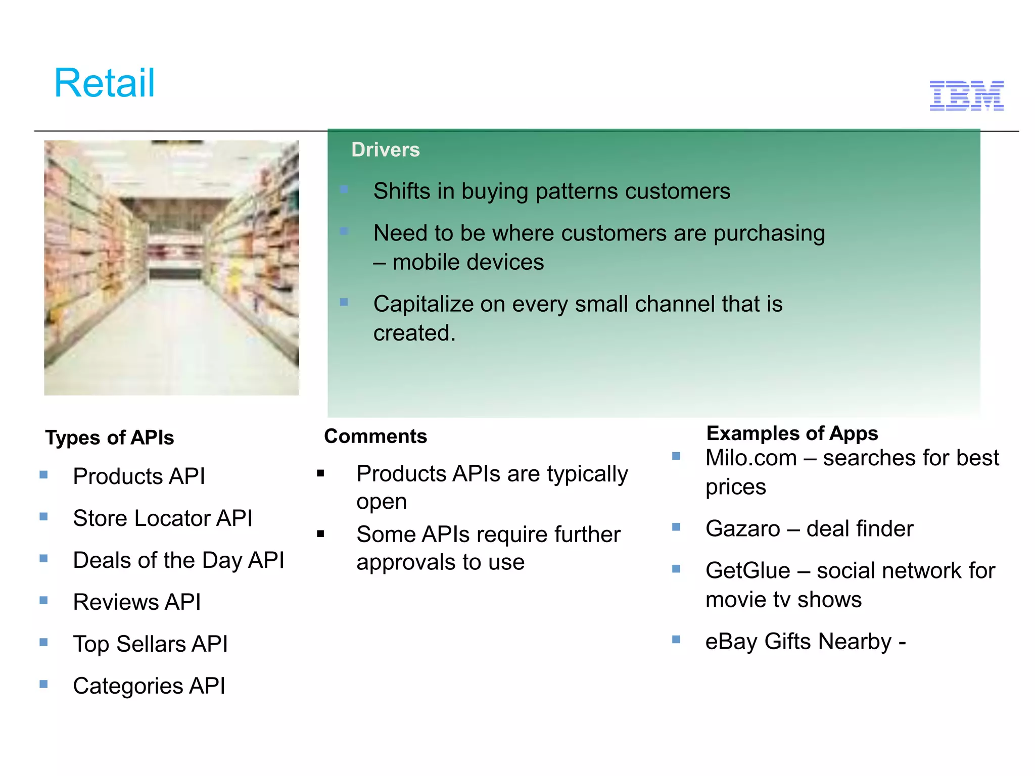 Retail 
Types of APIs Comments 
 Products APIs are typically 
open 
 Some APIs require further 
approvals to use 
 Products API 
 Store Locator API 
 Deals of the Day API 
 Reviews API 
 Top Sellars API 
 Categories API 
Drivers 
 Shifts in buying patterns customers 
 Need to be where customers are purchasing 
– mobile devices 
 Capitalize on every small channel that is 
created. 
Examples of Apps 
 Milo.com – searches for best 
prices 
 Gazaro – deal finder 
 GetGlue – social network for 
movie tv shows 
 eBay Gifts Nearby - 
 