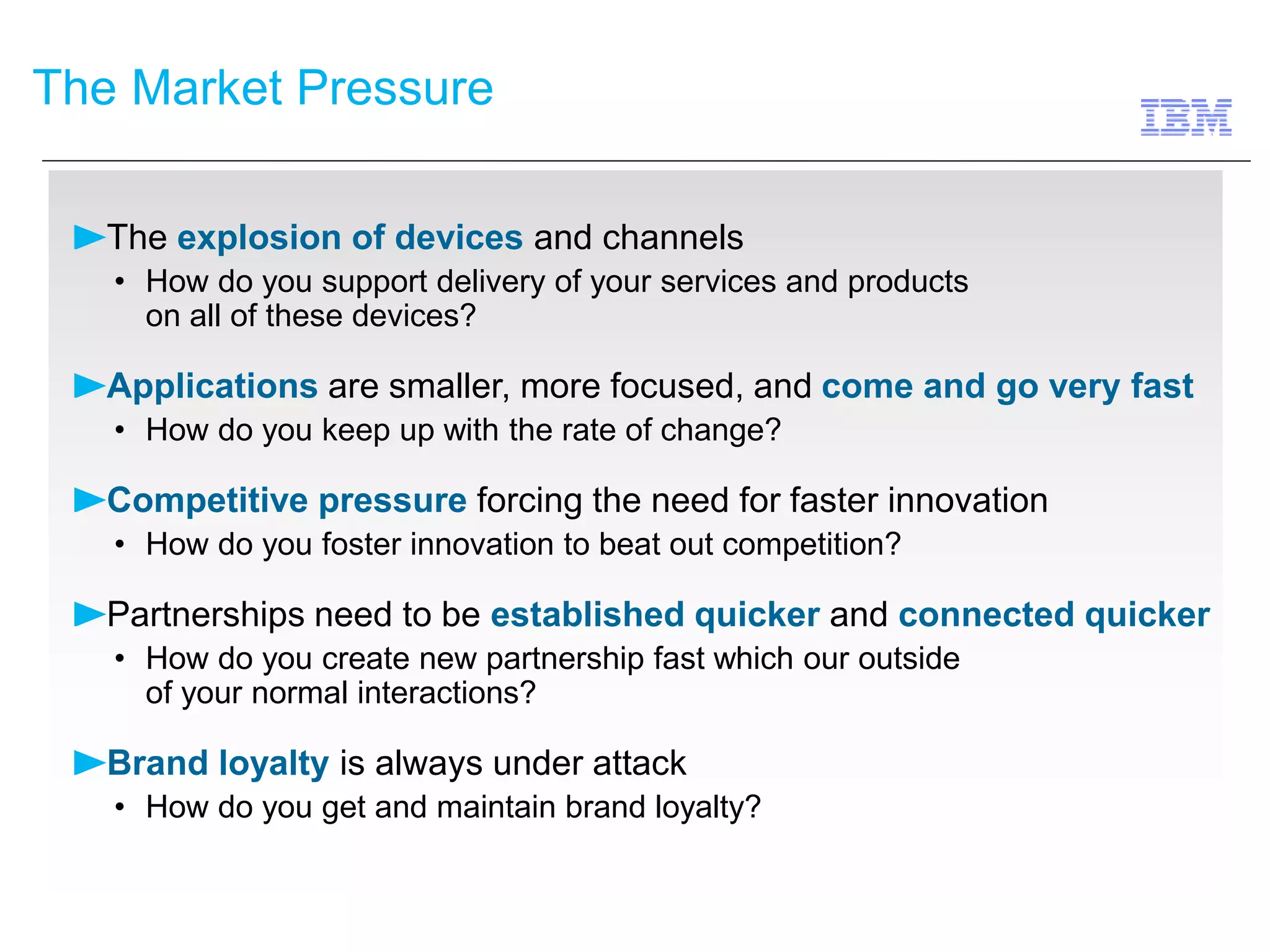 The Market Pressure 
The explosion of devices and channels 
• How do you support delivery of your services and products 
on all of these devices? 
Applications are smaller, more focused, and come and go very fast 
• How do you keep up with the rate of change? 
Competitive pressure forcing the need for faster innovation 
• How do you foster innovation to beat out competition? 
Partnerships need to be established quicker and connected quicker 
• How do you create new partnership fast which our outside 
of your normal interactions? 
Brand loyalty is always under attack 
• How do you get and maintain brand loyalty? 
 
