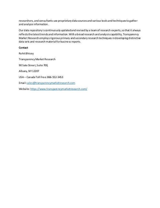 researchers,andconsultantsuse proprietarydatasourcesandvarioustoolsandtechniquestogather
and analyze information.
Our data repositoryiscontinuouslyupdatedandrevisedbya teamof research experts,sothatit always
reflectsthe latesttrendsandinformation.Withabroadresearchand analysiscapability,Transparency
Market Researchemploysrigorousprimaryandsecondaryresearchtechniquesindevelopingdistinctive
data setsand research material forbusinessreports.
Contact
RohitBhisey
TransparencyMarket Research
90 Sate Street,Suite 700,
Albany,NY12207
USA – CanadaToll Free:866-552-3453
Email:sales@transparencymarketresearch.com
Website:https://www.transparencymarketresearch.com/
 