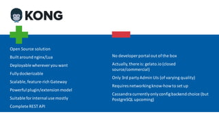 Open	Source	solution
Built	around	nginx/Lua
Deployable	wherever	you	want
Fully	dockerizable
Scalable,	feature-rich	Gateway
Powerful	plugin/extension	model
Suitable	for	internal	use	mostly
Complete	REST	API
No	developer	portal	out	of	the	box
Actually,	there	is:	gelato.io (closed	
source/commercial)
Only	3rd	party	Admin	UIs	(of	varying	quality)
Requires	networking	know-how	to	set	up
Cassandra	currently	only	configbackend	choice	(but	
PostgreSQL	upcoming)
 