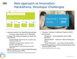 IBM Corporation 8
Impressive 13 pieces of Intellectual Property for ASDA
Winning Ideas
- “George Go!” - search application using multiple
descriptors
- “Clothing Shaker” - create your outfit by shaking your
device
- “Virtual Fitting Room” - use of Xbox Kinect and APIs
IBM API Management on Cloud provided Developer Portal
& secure access to APIs
https://www.youtube.com/watch?v=biTvnghl5x8
Looking to transform the Digital Banking landscape:
- Innovative mobile solutions & IoT/ Wearables
Prototype APIs allowing Developers to interact with
fake accounts
- Account Details (APR/Interest Rate, Available Credit,
Payment Due Date, etc)
- Customer Information (Name, Addresses, Phone
Numbers, Email Addresses)
- Payment Details (Scheduled payments, payment
history, etc)
IBM API Management on Cloud provided Developer
Portal & secure access to APIs
https://citimobilechallenge.ciondemand.com/citimobilechallenge/pub/#/apis
New approach to Innovation:
Hackathons, Developer Challenges
 